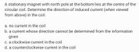 A stationary magnet with north pole at the bottom lies at the centre of the
circular coil. Determine the direction of induced current (when viewed
from above) in the coil.
a. no current in the coil
b. a current whose direction cannot be determined from the information
given
c. a clockwise current in the coil
d. a counterclockwise current in the coil
