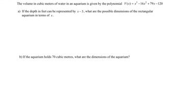 The volume in cubic meters of water in an aquarium is given by the polynomial V(x) = x³ −16x² +79x-120
a) If the depth in feet can be represented by x-3, what are the possible dimensions of the rectangular
aquarium in terms of x.
b) If the aquarium holds 70 cubic metres, what are the dimensions of the aquarium?