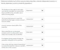 Determine whether each of the scenarios below describes a density independent control or a
density dependent control on butterfly populations.
The females lay many eggs on each plant,
Dependent
such that the caterpillars eat nearly all the
leaves and 80% of the caterpillars starve
before becoming adults
The nursery plant species on which the
Independent
butterflies lay their eggs is entirely removed
from the habitat
A severe rainstorm drowns 80% of the
Independent
butterflies
When butterflies are not abundant,
Dependent
predators switch to eating moths, which
reduces the mortality rate of butterflies
A contagious disease sweeps through the
Dependent
population, killing 80% of the butterflies
A late spring cold snap reduces temperatures
Independent
to outside the butterflies' tolerance and 80%
of them die in their cocoons
>
>
>
>
>
