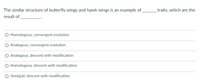 The similar structure of butterfly wings and hawk wings is an example of,
result of
traits, which are the
O Homologous; convergent evolution
Analogous; convergent evolution
Analogous; descent with modification
O Homologous; descent with modification
Vestigial; descent with modification
