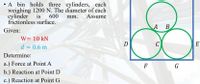 • A bin holds three cylinders, each
weighing 1200 N. The diameter of each
cylinder
is
600
mm.
Assume
frictionless surface.
А В
Given:
W= 10 kN
E
d = 0.6 m
Determine:
a.) Force at Point A
F
G
b.) Reaction at Point D
c.) Reaction at Point G
