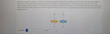 Suppose you design an apparatus in which a uniformly charged disk of radius R is to produce an electric field. The field magnitude is
most important along the central perpendicular axis of the disk, at a point P at distance 2.70R from the disk (see Figure (a)). Cost
analysis suggests that you switch to a ring of the same outer radius R but with inner radius R/2.70 (see Figure (b)). Assume that the ring
will have the same surface charge density as the original disk. If you switch to the ring, by what part will you decrease the electric field
magnitude at P?
Number i
Units
(a)
(b)