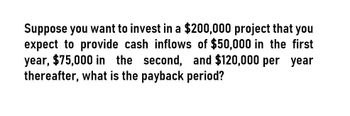 Suppose you want to invest in a $200,000 project that you
expect to provide cash inflows of $50,000 in the first
year, $75,000 in the second, and $120,000 per year
thereafter, what is the payback period?