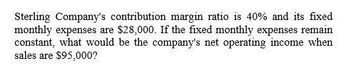 Sterling Company's contribution margin ratio is 40% and its fixed
monthly expenses are $28,000. If the fixed monthly expenses remain
constant, what would be the company's net operating income when
sales are $95,000?