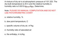 A mixture of dry-air is at atmospheric pressure of 101.325. The
dry-bulb temperature is 25 C and the relative humidity is
humidity ratio is 0.0015 kgvapor/kgair. Determine;
Note: PLEASE DO MANUAL COMPUTATION AND DO NOT
USE PSYCHROMETRIC CHART
a. relative humidity, %
b. dew point temperature, C
c. specific volume of dry air, m³/kg
d. Humidity ratio of saturated air
e. the enthalpy, in kJ/kg.
