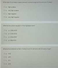 What type of correlation exists between a person's age and the amount of sleep?
O a. high positive
O b. very high positive
O c. high negative
O d. very high negative
Which is the correct equation of the regression line?
O a. y=-0.86x+8.93
O b. y=-0.09x+8.93
O c. y= 0.09x+8.93
O d. y= 0.86x-8.93
What is the predicted number of sleep hours for persons with 60 years of age?
O a. 5.32
O b. 6.87
O c. 4.01
O d. 3.53

