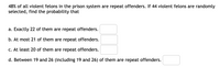 48% of all violent felons in the prison system are repeat offenders. If 44 violent felons are randomly
selected, find the probability that
a. Exactly 22 of them are repeat offenders.
b. At most 21 of them are repeat offenders.
c. At least 20 of them are repeat offenders.
d. Between 19 and 26 (including 19 and 26) of them are repeat offenders.
