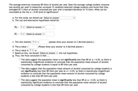 The average American consumes 89 liters of alcohol per year. Does the average college student consume
less alcohol per year? A researcher surveyed 15 randomly selected college students and found that they
averaged 87.3 liters of alcohol consumed per year with a standard deviation of 15 liters. What can be
concluded at the the a = 0.05 level of significance?
a. For this study, we should use Select an answer
b. The null and alternative hypotheses would be:
Но: ?
Select an answer V
Н:
? v Select an answer V
c. The test statistic ? v =
(please show your answer to 3 decimal places.)
d. The p-value =
(Please show your answer to 4 decimal places.)
e. The p-value is ? v a
f. Based on this, we should Select an answer
g. Thus, the final conclusion is that ...
the null hypothesis.
O The data suggest the population mean is not significantly less than 89 at a = 0.05, so there is
statistically insignificant evidence to conclude that the population mean amount of alcohol
consumed by college students is equal to 89 liters per year.
O The data suggest that the population mean amount of alcohol consumed by college students is
not significantly less than 89 liters per year at a = 0.05, so there is statistically insignificant
evidence to conclude that the population mean amount of alcohol consumed by college
students is less than 89 liters per year.
O The data suggest the populaton mean is significantly less than 89 at a = 0.05, so there is
statistically significant evidence to conclude that the population mean amount of alcohol
consumed by college students is less than 89 liters per year.
