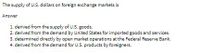 The supply of U.S. dollars on foreign exchange markets is
Answer
1. derived from the supply of U.S. goods.
2. derived from the demand by United States for imported goods and services.
3. determined directly by open market operations at the Federal Reserve Bank.
4. derived from the demand for U.S. products by foreigners.
