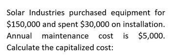 Solar Industries purchased equipment for
$150,000 and spent $30,000 on installation.
Annual maintenance
cost is $5,000.
Calculate the capitalized cost: