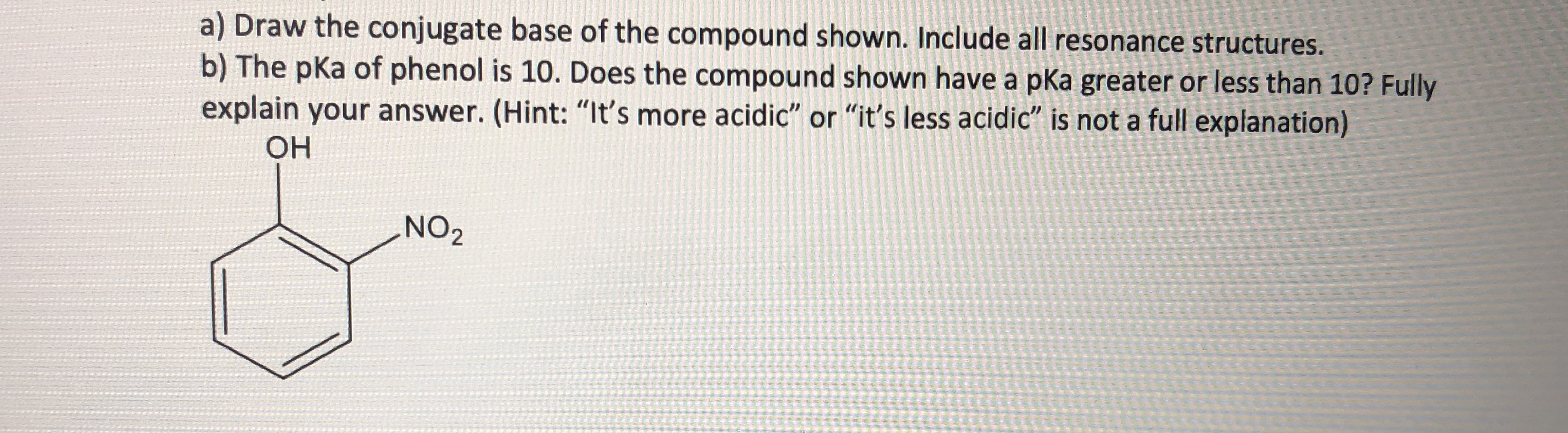 a) Draw the conjugate base of the compound shown. Include all resonance structures.
b) The pka of phenol is 10. Does the compound shown have a pka greater or less than 10? Fully
explain your answer. (Hint: "It's more acidic" or "it's less acidic" is not a full explanation)
OH
NO2
