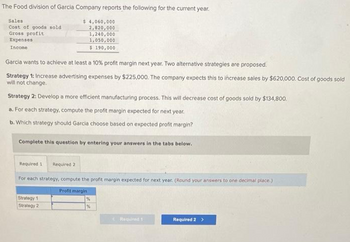 The Food division of Garcia Company reports the following for the current year.
$ 4,060,000
2,820,000
1,240,000
1,050,000
$ 190,000
Sales
Cost of goods sold
Gross profit
Expenses
Income
Garcia wants to achieve at least a 10% profit margin next year. Two alternative strategies are proposed.
Strategy 1: Increase advertising expenses by $225,000. The company expects this to increase sales by $620,000. Cost of goods sold
will not change.
Strategy 2: Develop a more efficient manufacturing process. This will decrease cost of goods sold by $134,800.
a. For each strategy, compute the profit margin expected for next year.
b. Which strategy should Garcia choose based on expected profit margin?
Complete this question by entering your answers in the tabs below.
Required 1 Required 2
For each strategy, compute the profit margin expected for next year. (Round your answers to one decimal place.)
Profit margin
Strategy 1
Strategy 2
%
%
Required 1
Required 2 >