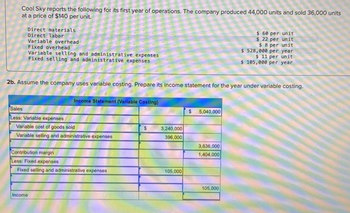 Cool Sky reports the following for its first year of operations. The company produced 44,000 units and sold 36,000 units
at a price of $140 per unit.
Direct materials
Direct labor
Variable overhead
Fixed overhead
Variable selling and administrative expenses
Fixed selling and administrative expenses
2b. Assume the company uses variable costing. Prepare its income statement for the year under variable costing.
Income Statement (Variable Costing)
Sales
Less: Variable expenses
Variable cost of goods sold
Variable selling and administrative expenses
Contribution margin
Less: Fixed expenses
Fixed selling and administrative expenses
Income
$
3,240,000
396,000
105,000
5,040,000
3,636,000
1,404,000
$ 60 per unit
$ 22 per unit
$ 8 per unit
$ 528,000 per year
$ 11 per unit
$ 105,000 per year
105,000