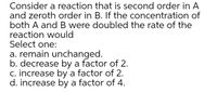 Consider a reaction that is second order in A
and zeroth order in B. If the concentration of
both A and B were doubled the rate of the
reaction would
Select one:
a. remain unchanged.
b. decrease by a factor of 2.
c. increase by a factor of 2.
d. increase by a factor of 4.
