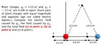 Point charges 9 = +12 nC and q2
- 12 nC are 0.100 m apart. (Such pairs
of point charges with equal magnitude
and opposite sign are called electric
dipoles.) Compute the electric field
caused by q1, the field caused by q2,
and the total field (a) at point a; (b) at
point b; and (c) at point c.
13.0 cm
13.0 cm
b
42
4.0 cm
6.0 cm
4.0 cm
