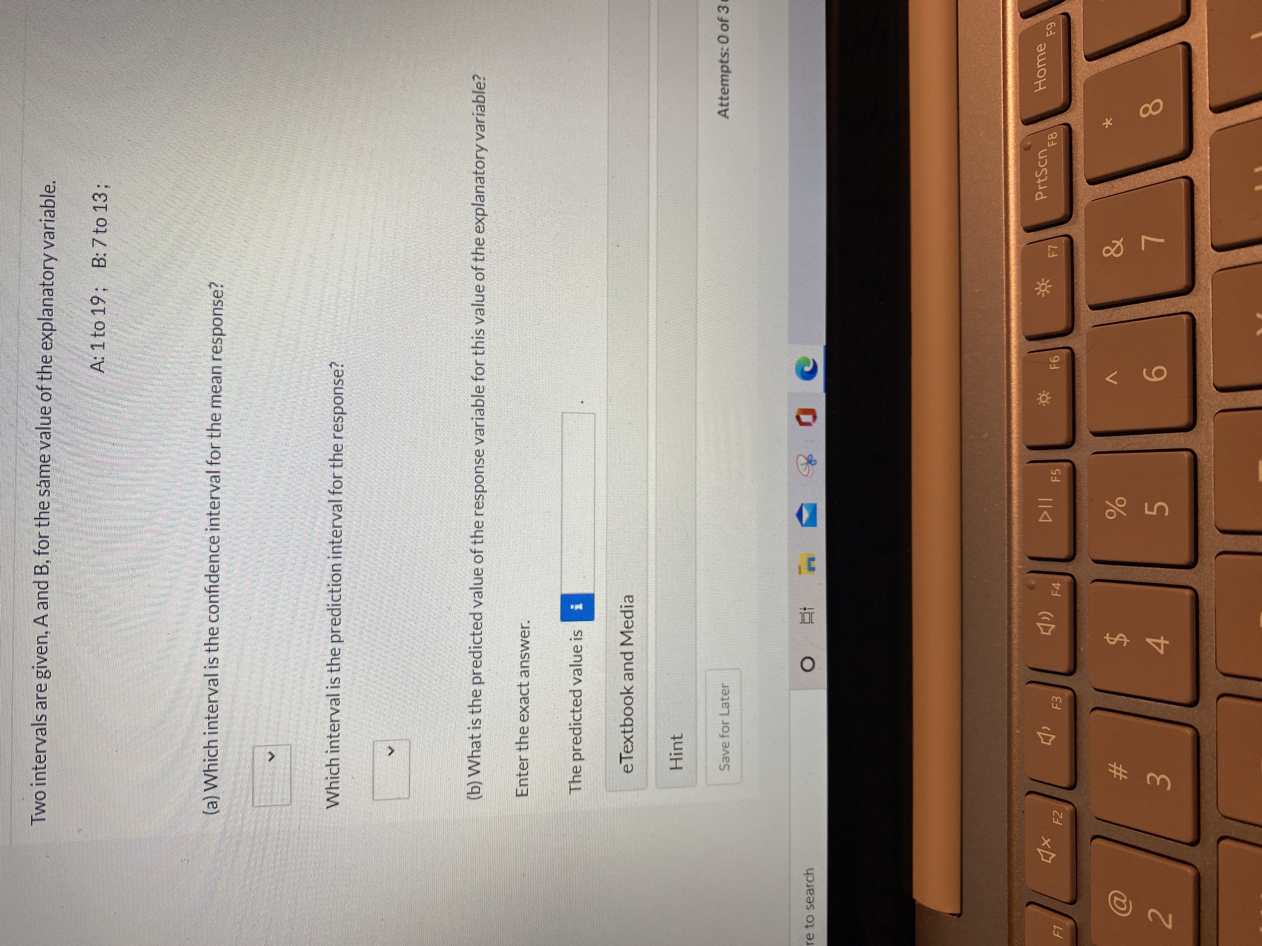 **Educational Website Content: Confidence and Prediction Intervals**

**Understanding Intervals for an Explanatory Variable**

Two intervals are provided, A and B, for the same value of an explanatory variable:
- Interval A: 1 to 19
- Interval B: 7 to 13

**Questions:**

(a) Which interval is the confidence interval for the mean response?

(b) Which interval is the prediction interval for the response?

**Further Inquiry:**

(b) What is the predicted value of the response variable for this specific value of the explanatory variable?

- Enter the exact answer in the provided box.

The predicted value is: [Input Box]

**Study Material:**

- Access eTextbook and Media for reference.
  
**Additional Help:**

- A hint is available for those who need guidance.

**Note:** You can save your progress to continue later. Attempts remaining: 0 of 3.