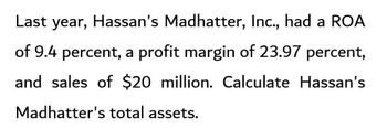 Last year, Hassan's Madhatter, Inc., had a ROA
of 9.4 percent, a profit margin of 23.97 percent,
and sales of $20 million. Calculate Hassan's
Madhatter's total assets.