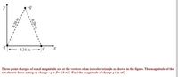 0.24 m -
Three-point charges of equal magnitude are at the vertices of an isosceles triangle as shown in the figure. The magnitude of the
net electric force acting on charge - q is F= 2.0 mN. Find the magnitude of charge q ( in nC)
0.20
