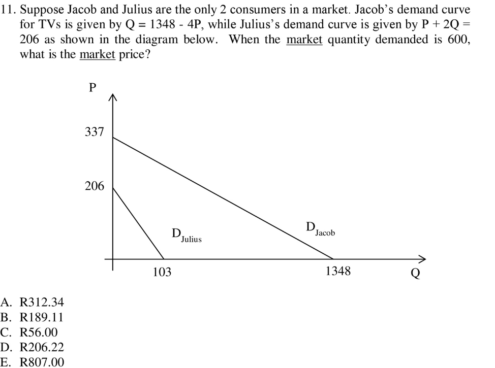 11. Suppose Jacob and Julius are the only 2 consumers in a market. Jacob's demand curve
for TVs is given by Q 1348 - 4P, while Julius's demand curve is given by P + 2Q
206 as shown in the diagram below. When the market quantity demanded is 600,
what is the market price?
337
206
Jacob
Julius
103
1348
A. R312.34
B. R189.11
C. R56.00
D. R206.22
E. R807.00
