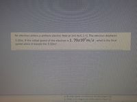 An electron enters a uniform electric field of 145 N/C []. The clectron displaces
3.10m. If the initial speed of the electron is 1. 70x10'm/s what is the final
speed when it travels the 3.10m?
a. At what speed will electrons hit the screen? (2)
b. What is the magnitude of the electric field? (2)

