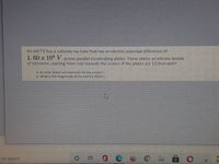 An old TV has a cathode ray tube that has an electric potential difference of
1. 60 x 10* V across parallel accelerating plates. These plates accelerate beams
of electrons, starting from rest towards the screen. If the plates are 12.0cm apart
a. At what speed will electrons hit the screen?
b. What is the magnitude of the electric field? (
e to search

