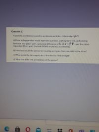 Question 13
A particle accelerator is used to accelerate particles... (obviously right?).
a) Draw a diagram that would represent a proton, starting from rest, and passing
between two plates with a potential difference of 5. 3 x 10° V, and the plates
separated 12cm apart. (Include SIGNS on plates), accelerating.
b) How fast would the proton be traveling as it goes from one side to the other?
c) What would be the magnitude of the electric field strength?
d) What would be the acceleration of the proton?
amazon
