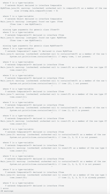 where T is a type-variable:
T extends Object declared in interface Comparable
MyBSTree.java:54: warning: [unchecked] unchecked call to compareTo (T) as
else if (temp.data.compareTo (item) < 0)
where T is a type-variable:
T extends Object declared in interface Comparable
Main.java:3: warning: [rawtypes] found raw type: ITree
ITree tree = new MyBSTree ();
missing type arguments for generic class ITree<T>
where T is a type-variable:
T extends Comparable<T> declared in interface ITree
Main.java:3: warning: [rawtypes] found raw type: MyBSTree
ITree tree = new MyBSTree ();
missing type arguments for generic class MyBSTree<T>
where T is a type-variable:
T extends Comparable<? super T> declared in class MyBSTree
Main.java:4: warning: [unchecked] unchecked call to contains Item (T) as a member of the raw t
System.out.println (tree.containsItem (1)); // empty tree, 1 not present
where T is a type-variable:
T extends Comparable<T> declared in interface ITree
Main.java:5: warning: [unchecked] unchecked call to insert (T) as a member of the raw type IT
tree.insert (2);
where T is a type-variable:
T extends Comparable<T> declared in interface ITree
Main.java:6: warning: [unchecked] unchecked call to contains Item (T) as a member of the raw t
System.out.println (tree.contains Item (1)); // tree [2], 1 not present
where T is a type-variable:
T extends Comparable<T> declared in interface ITree
Main.java:7: warning: [unchecked] unchecked call to insert (T) as a member of the raw type IT
tree.insert (1);
a member of the raw
where T is a type-variable:
T extends Comparable<T> declared in interface ITree
Main.java:8: warning: [unchecked] unchecked call to contains Item (T) as a member of the raw t
System.out.println (tree.contains Item(1)); // tree [1, 2] 1 is present
where T is a type-variable:
T extends Comparable<T> declared in interface ITree
Main.java:9: warning: [unchecked] unchecked call to insert (T) as a member of the raw type IT
tree.insert (5);
where T is a type-variable:
T extends Comparable<T> declared in interface ITree
Main.java:10: warning: [unchecked] unchecked call to containsItem (T) as a member of the raw
System.out.println (tree.contains Item (4)); // tree [1, 2, 5] 4 is not present
where T is a type-variable:
T extends Comparable<T> declared in interface ITree
Main.java:11: warning: [unchecked] unchecked call to insert (T) as a member of the raw type I
tree.insert (3);
where T is a type-variable:
T extends Comparable<T> declared in interface ITree
Main.java:12: warning: [unchecked] unchecked call to containsItem (T) as a member of the raw
System.out.println (tree.contains Item (4)); // tree [1, 2, 3, 5] 4 is not present
where T is a type-variable:
T extends Comparable<T> declared in interface ITree
Main.java:14: warning: [unchecked] unchecked call to insert (T) as a member of the raw type I
tree.insert (5);
// tree [1, 2, 3, 5] 5 is already present
where T is a type-variable:
T extends Comparable<T> declared in interface ITree
1 error
28 warnings