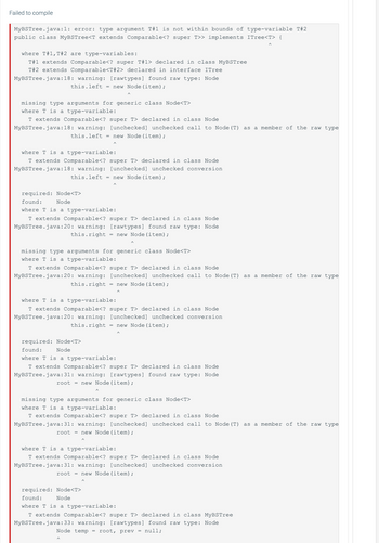 Failed to compile
MyBSTree.java:1: error: type argument T#1 is not within bounds of type-variable T#2
public class MyBSTree<T extends Comparable<? super T>> implements ITree<T> {
where T#1, T#2 are type-variables:
T#1 extends Comparable<? super T#1> declared in class MyBSTree
T#2 extends Comparable<T#2> declared in interface ITree
MyBSTree.java:18: warning: [rawtypes] found raw type: Node
this.left = new Node (item);
missing type arguments for generic class Node<T>
where T is a type-variable:
T extends Comparable<? super T> declared in class Node
MyBSTree.java:18: warning: [unchecked] unchecked call to Node (T) as
this.left = new Node (item);
where T is a type-variable:
T extends Comparable<? super T> declared in class Node
MyBSTree.java:18: warning: [unchecked] unchecked conversion
this.left = new Node (item);
required: Node<T>
found:
Node
where T is a type-variable:
T extends Comparable<? super T> declared in class Node
MyBSTree.java:20: warning: [rawtypes] found raw type: Node
this.right = new Node (item);
missing type arguments for generic class Node<T>
where T is a type-variable:
T extends Comparable<? super T> declared in class Node
MyBSTree.java:20: warning: [unchecked] unchecked call to Node (T) as a member of the raw type
this.right = new Node (item);
where T is a type-variable:
T extends Comparable<? super T> declared in class Node
MyBSTree.java:20: warning: [unchecked] unchecked conversion
this.right = new Node (item);
required: Node<T>
found:
Node
where T is a type-variable:
T extends Comparable<? super T> declared in class Node
MyBSTree.java:31: warning: [rawtypes] found raw type: Node
root = new Node (item);
missing type arguments for generic class Node<T>
where T is a type-variable:
T extends Comparable<? super T> declared in class Node
MyBSTree.java:31: warning: [unchecked] unchecked call to Node (T)
root = new Node (item);
where T is a type-variable:
T extends Comparable<? super T> declared in class Node
MyBSTree.java:31: warning: [unchecked] unchecked conversion
root = new Node (item);
a member of the raw type
required: Node<T>
found:
Node
where T is a type-variable:
T extends Comparable<? super T> declared in class MyBSTree
MyBSTree.java:33: warning: [rawtypes] found raw type: Node
Node temp = root, prev = null;
as a member of the raw type