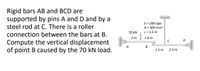 Rigid bars AB and BCD are
supported by pins A and D and by a
steel rod at C. There is a roller
connection between the bars at B.
E = 200 Gpa
A = 300 mm2
L = 3.5 m
70 kN
2 m
1.8 m
Compute the vertical displacement
of point B caused by the 70 kN load.
A
B
1.5 m
2.5 m
