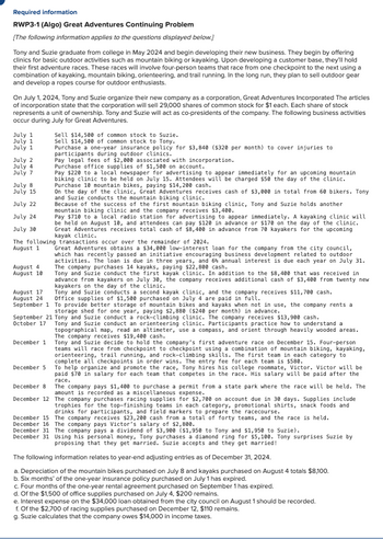 Required information
RWP3-1 (Algo) Great Adventures Continuing Problem
[The following information applies to the questions displayed below.]
Tony and Suzie graduate from college in May 2024 and begin developing their new business. They begin by offering
clinics for basic outdoor activities such as mountain biking or kayaking. Upon developing a customer base, they'll hold
their first adventure races. These races will involve four-person teams that race from one checkpoint to the next using a
combination of kayaking, mountain biking, orienteering, and trail running. In the long run, they plan to sell outdoor gear
and develop a ropes course for outdoor enthusiasts.
On July 1, 2024, Tony and Suzie organize their new company as a corporation, Great Adventures Incorporated The articles
of incorporation state that the corporation will sell 29,000 shares of common stock for $1 each. Each share of stock
represents a unit of ownership. Tony and Suzie will act as co-presidents of the company. The following business activities
occur during July for Great Adventures.
Sell $14,500 of common stock to Suzie.
Sell $14,500 of common stock to Tony.
Purchase a one-year insurance policy for $3,840 ($320 per month) to cover injuries to
participants during outdoor clinics.
July 1
July 1
July 1
July 2
July 4
July 7
July 8
July 15
Pay legal fees of $2,000 associated with incorporation.
Purchase office supplies of $1,500 on account.
July 22
July 24
July 30
Pay $220 to a local newspaper for advertising to appear immediately for an upcoming mountain
biking clinic to be held on July 15. Attendees will be charged $50 the day of the clinic.
Purchase 10 mountain bikes, paying $14,200 cash.
On the day of the clinic, Great Adventures receives cash of $3,000 in total from 60 bikers. Tony
and Suzie conducts the mountain biking clinic.
Because of the success of the first mountain biking clinic, Tony and Suzie holds another
mountain biking clinic and the company receives $3,400.
Pay $710 to a local radio station for advertising to appear immediately. A kayaking clinic will
be held on August 10, and attendees can pay $120 in advance or $170 on the day of the clinic.
Great Adventures receives total cash of $8,400 in advance from 70 kayakers for the upcoming
kayak clinic.
The following transactions occur over the remainder of 2024.
August 1
August 4
August 10
August 17
August 24
Great Adventures obtains a $34,000 low-interest loan for the company from the city council,
which has recently passed an initiative encouraging business development related to outdoor
activities. The loan is due in three years, and 6% annual interest is due each year on July 31.
The company purchases 14 kayaks, paying $22,800 cash.
Tony and Suzie conduct the first kayak clinic. In addition to the $8,400 that was received in
advance from kayakers on July 30, the company receives additional cash of $3,400 from twenty new
kayakers on the day of the clinic.
Tony and Suzie conducts a second kayak clinic, and the company receives $11,700 cash.
Office supplies of $1,500 purchased on July 4 are paid in full.
September 1 To provide better storage of mountain bikes and kayaks when not in use, the company rents a
storage shed for one year, paying $2,880 ($240 per month) in advance.
September 21 Tony and Suzie conduct a rock-climbing clinic. The company receives $13,900 cash.
October 17
December 1
December 5
December 8
Tony and Suzie conduct an orienteering clinic. Participants practice how to understand a
topographical map, read an altimeter, use a compass, and orient through heavily wooded areas.
The company receives $19,400 cash.
Tony and Suzie decide to hold the company's first adventure race on December 15. Four-person
teams will race from checkpoint to checkpoint using a combination of mountain biking, kayaking,
orienteering, trail running, and rock-climbing skills. The first team in each category to
complete all checkpoints in order wins. The entry fee for each team is $580.
To help organize and promote the race, Tony hires his college roommate, Victor. Victor will be
paid $70 in salary for each team that competes in the race. His salary will be paid after the
race.
The company pays $1,400 to purchase a permit from a state park where the race will be held. The
amount is recorded as a miscellaneous expense.
December 12 The company purchases racing supplies for $2,700 on account due in 30 days. Supplies include
trophies for the top-finishing teams in each category, promotional shirts, snack foods and
drinks for participants, and field markers to prepare the racecourse.
December 15
December 16
The company receives $23,200 cash from a total of forty teams, and the race is held.
The company pays Victor's salary of $2,800.
December 31 The company pays a dividend of $3,900 ($1,950 to Tony and $1,950 to Suzie).
December 31 Using his personal money, Tony purchases a diamond ring for $5,100. Tony surprises Suzie by
proposing that they get married. Suzie accepts and they get married!
The following information relates to year-end adjusting entries as of December 31, 2024.
a. Depreciation of the mountain bikes purchased on July 8 and kayaks purchased on August 4 totals $8,100.
b. Six months' of the one-year insurance policy purchased on July 1 has expired.
c. Four months of the one-year rental agreement purchased on September 1 has expired.
d. Of the $1,500 of office supplies purchased on July 4, $200 remains.
e. Interest expense on the $34,000 loan obtained from the city council on August 1 should be recorded.
f. Of the $2,700 of racing supplies purchased on December 12, $110 remains.
g. Suzie calculates that the company owes $14,000 in income taxes.