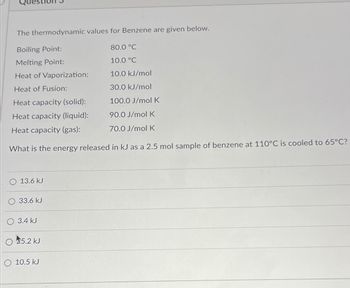 The thermodynamic values for Benzene are given below.
Boiling Point:
Melting Point:
Heat of Vaporization:
Heat of Fusion:
Heat capacity (solid):
Heat capacity (liquid):
90.0 J/mol K
Heat capacity (gas):
70.0 J/mol K
What is the energy released in kJ as a 2.5 mol sample of benzene at 110°C is cooled to 65°C?
13.6 kJ
33.6 kJ
3.4 kJ
5.2 kJ
10.5 kJ
80.0 °C
10.0 °C
10.0 kJ/mol
30.0 kJ/mol
100.0 J/mol K
