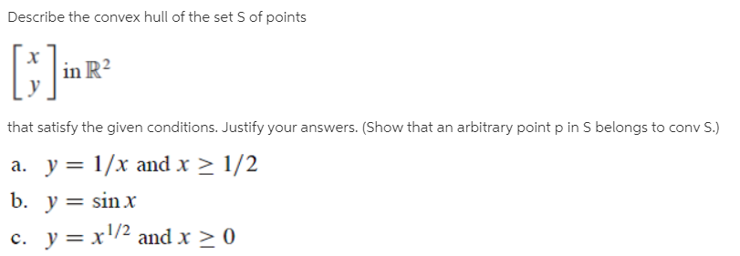 Describe the convex hull of the set S of points
in R²
that satisfy the given conditions. Justify your answers. (Show that an arbitrary point p in S belongs to conv S.)
a. y = 1/x and x > 1/2
b. y = sin x
c. y = x/2 and x > 0
a.
