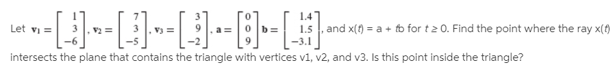 -[-}--0--
1.4
1.5 , and x(t) = a + to for t2 0. Find the point where the ray x(t)
Let vi =
intersects the plane that contains the triangle with vertices v1, v2, and v3. Is this point inside the triangle?
