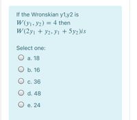 If the Wronskian y1,y2 is
W (y1, y2) = 4 then
W (2yı + y2, yı + 5y2)is
Select one:
O a. 18
O b. 16
O c. 36
O d. 48
O e. 24
