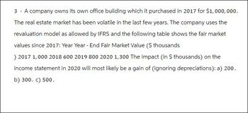 3 - A company owns its own office building which it purchased in 2017 for $1,000,000.
The real estate market has been volatile in the last few years. The company uses the
revaluation model as allowed by IFRS and the following table shows the fair market
values since 2017: Year Year-End Fair Market Value ($ thousands
) 2017 1,000 2018 600 2019 800 2020 1,300 The impact (in $ thousands) on the
income statement in 2020 will most likely be a gain of (ignoring depreciations): a) 200.
b) 300. c) 500.