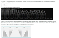 1. Create a C program that prompts the user to input a number and prints its corresponding multiplication equivalent in a multiplication
table. Use nested for loop only.
Sample Output:
I CAUsers\delNDesktop\c\prelim\multiplicaitontable.exe
Input upto the table number starting from 1: 10
Multiplication table from 1 to 10
1x1 = 1, 2x1 = 2, 3x1 = 3, 4x1 - 4, 5x1 - 5, 6x1 = 6, 7x1 = 7, 8x1 = 8, 9x1 = 9, 10x1 = 10
1x2 = 2, 2x2 = 4, 3x2 - 6, 4x2 = 8, 5x2 = 10, 6x2 = 12, 7x2 = 14, 8x2 = 16, 9x2 = 18, 10x2 = 20
1x3
3, 2x3 = 6, 3x3 = 9, 4x3 = 12, 5x3 = 15, 6x3 = 18, 7x3 = 21, 8x3 = 24, 9x3 = 27, 10x3 = 30
1x4 = 4, 2x4 = 8, 3x4 = 12, 4x4 = 16, 5x4 = 20, 6x4 = 24, 7x4 = 28, 8x4 = 32, 9x4 = 36, 10x4 = 40
1x5 = 5, 2x5 = 10, 3x5 = 15, 4x5 = 20, 5x5 = 25, 6x5 = 30, 7x5 = 35, 8x5 = 40, 9x5 = 45, 10x5 = 50
1x6 = 6, 2x6 = 12, 3x6 = 18, 4x6 = 24, 5x6 = 30, 6x6 = 36, 7x6 = 42, 8x6 = 48, 9x6 = 54, 1ex6 = 60
1x7 = 7, 2x7 = 14, 3x7 = 21, 4x7 = 28, 5x7 = 35, 6x7 = 42, 7x7 = 49, 8x7 = 56, 9x7 = 63, 10x7 = 70
1x8 = 8, 2x8 = 16, 3x8
1x9 - 9, 2x9 - 18, 3x9 - 27, 4x9 - 36, 5x9 - 45, 6x9 - 54, 7x9 - 63, 8x9 - 72, 9x9 - 81, 10x9 - 90
1x10 - 10, 2x10 - 20, 3x10 - 30, 4x10 - 40, 5x10 - 50, 6x10 - 60, 7x10 - 70, 8x10 - 80, 9x10 - 90, 10x1e - 100
24, 4x8 = 32, 5x8 = 40, 6x8
48, 7x8
56, 8x8 = 64, 9x8 = 72, 10x8 = 80
%3D
2. Write a program that prints the following patterns separately, one below the other. Use for loops to generate the patterns. All asterisks
(*) should be printed by a single printf statement of the form printf( "%s", "**); (this causes the asterisks to print side by side). [Hint: The last
two patterns require that each line begins with an appropriate number of blanks.)
(A)
(C)
******tr
(B)
(D)
******
******* *
****** **
***
********
*******
***
****
冷時 ☆
******
****
*****
******
******
*****
******
*****
*****
合
*******
時
****
*******
******t*
***
********
********
********
*********
********k **
