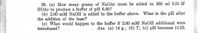 38. (a) How many grams of NaOAc must be added to 300 ml 0.01 M
HOAC to produce a buffer of pH 6.50?
(b) 2.00 mM NAOH is added to the buffer above. What is the pH after
the addition of the base?
(c) What would happen to the buffer if 2.00 mM NAOH additional were
introduced?
Ans. (a) 14 g.; (b) 7; (c) pH becomes 11.53.
