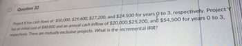 Question 32
Project X has cash flows of -$50,000, $29,400, $27,200, and $24,500 for years 0 to 3, respectively. Project
has an initial cost of $40,000 and an annual cash inflow of $20,000,$25,200, and $54,500 for years 0 to 3,
respectively. These are mutually exclusive projects. What is the incremental IRR?