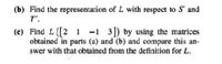 (b) Find the representation of L with respect to S' and
T'.
(c) Find L ([2 1 -1 3) by using the matrices
obtained in parts (a) and (b) and compare this an-
swer with that obtained from the definition for L.
