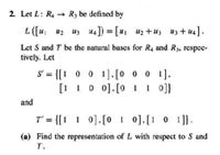 2. Let L: R4 R3 be defined by
L ([u u2 uz 44]) = [u1 u2 +uz uz + u4].
Let S and T bc the natural bases for R4 and R3, respec-
tively. Let
S' = {[! 0 0 1].[0 0 0 1].
[1 10 0].[0 1 1 0]}
%3D
and
T' = {[1 1 0],[0 1 0],[1 0 1]}.
(a) Find the representation of L with respect to S and
T.
