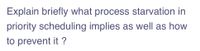 Explain briefly what process starvation in
priority scheduling implies as well as how
to prevent it ?
