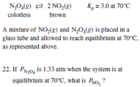 N,0(8) 2 2 NO,(g)
K, = 3.0 at 70°C
colorless
brown
A mixture of NO,(g) and N,0,(g) is placed in a
glass tube and allowed to reach equilibrium at 70°C,
as represented above.
22. If PN.0, is 1.33 atm when the system is at
equilibrium at 70°C, what is Pyo, ?
