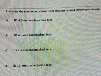 ### Problem Statement:
Calculate the maximum catheter sizes that can be used (Show your work):

#### Options:
**A.** ID 4.0-mm tracheostomy tube

**B.** ID 6.0-mm endotracheal tube

**C.** ID 7.5-mm endotracheal tube

**D.** ID 10-mm tracheostomy tube

### Instructions:
- Please provide detailed calculations and explanations for each option.
- Ensure the logical steps and formulae used are clearly stated.
- Consider factors that could influence the decision, such as tube diameter, patient safety, and medical standards.

### Educational Focus:
This exercise aims to enhance understanding and application of medical standards regarding catheter size selection in clinical practice. It emphasizes the importance of precise calculations and clear reasoning in making medical decisions.

### Suggested Method:
- Review the internal diameters (ID) of the tubes.
- Apply relevant formulas or guidelines to determine the maximum catheter sizes.
- Consider both theoretical and practical implications.

This problem is designed to facilitate learning in the context of healthcare, specifically concerning respiratory care and airway management procedures.