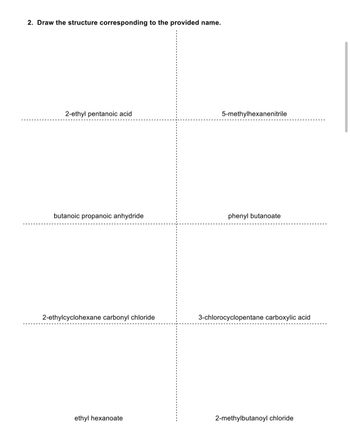 2. Draw the structure corresponding to the provided name.
2-ethyl pentanoic acid
butanoic propanoic anhydride
2-ethylcyclohexane carbonyl chloride
ethyl hexanoate
5-methylhexanenitrile
phenyl butanoate
3-chlorocyclopentane carboxylic acid
2-methylbutanoyl chloride