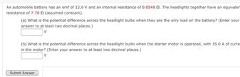 An automobile battery has an emf of 12.6 V and an internal resistance of 0.0540 2. The headlights together have an equivalen
resistance of 7.70 2 (assumed constant).
(a) What is the potential difference across the headlight bulbs when they are the only load on the battery? (Enter your
answer to at least two decimal places.)
(b) What is the potential difference across the headlight bulbs when the starter motor is operated, with 35.0 A of curre
in the motor? (Enter your answer to at least two decimal places.)
V
Submit Answer