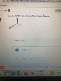 https://ezto.mheducation.com/ext/map/index.html?_con3con&e
ng Started
- 11 Quiz i
Saved
Give the IUPAC name for the following commpound.
OH
Multiple Choice
(R)-But-1-yn-3-ol
(S)-But-1-yn-3-ol
Mc
Graw
Hill
Prev
7 of 25
期
MAR
W
MacBook Pro
00
