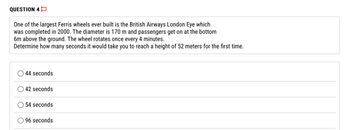 QUESTION 4
One of the largest Ferris wheels ever built is the British Airways London Eye which
was completed in 2000. The diameter is 170 m and passengers get on at the bottom
6m above the ground. The wheel rotates once every 4 minutes.
Determine how many seconds it would take you to reach a height of 52 meters for the first time.
44 seconds
42 seconds
54 seconds
96 seconds