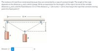 The motions of A and B are constrained because they are connected by a rope of constant length. The length of the rope
depends on the distances sĄ andy which change. Write an expression for the length L of the rope in terms of the variable
distances sĄ and y and the fixed distance 11 m. If the distance sA = 2.4 m and y = 2.4 m, how long is the rope that connects moving
point A to fixed point C?
11 m
Answer:L =
i
