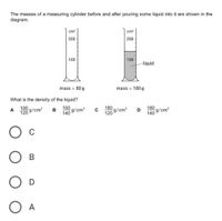 The masses of a measuring cylinder before and after pouring some liquid into it are shown in the
diagram.
cm3
cm3
200
200
100
100
liquid
mass 80 g
mass 180 g
What is the density of the liquid?
100
g/cm3
100
g/cm3
140
A
180
g/cm3
120
180
D
g/cm3
140
120
В
D
O A
