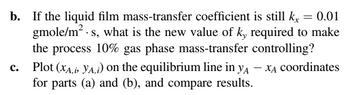 b. If the liquid film mass-transfer coefficient is still kx = 0.01
gmole/m². s, what is the new value of ky required to make
the process 10% gas phase mass-transfer controlling?
C.
Plot (XA, YA,i) on the equilibrium line in yA - XA coordinates
for parts (a) and (b), and compare results.